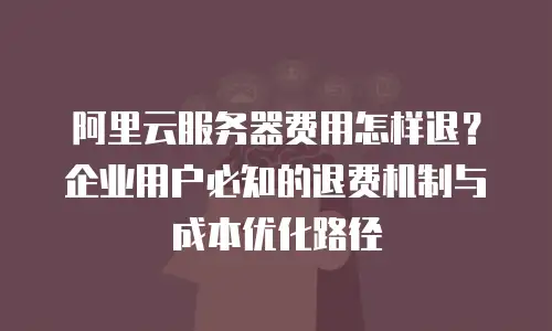 阿里云服务器费用怎样退？企业用户必知的退费机制与成本优化路径