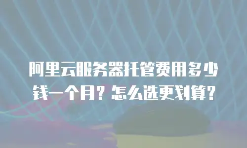 阿里云服务器托管费用多少钱一个月？怎么选更划算？
