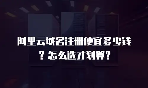 阿里云域名注册便宜多少钱？怎么选才划算？