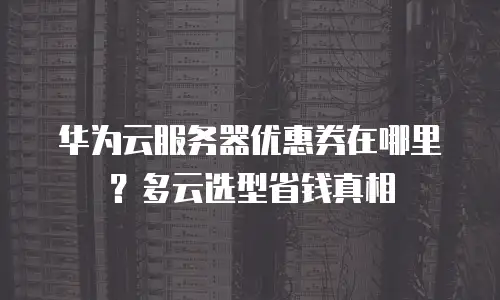 华为云服务器优惠券在哪里？多云选型省钱真相