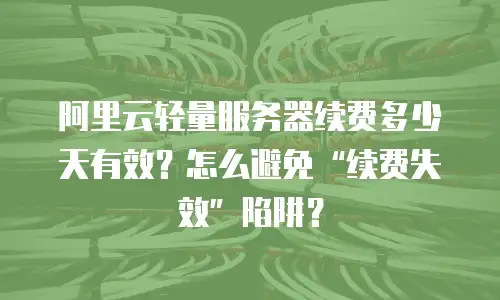 阿里云轻量服务器续费多少天有效？怎么避免“续费失效”陷阱？