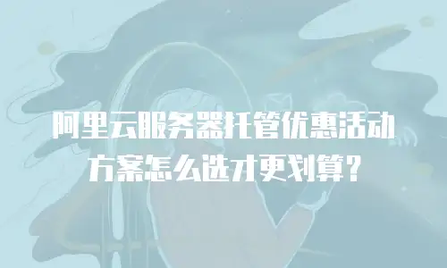 阿里云服务器托管优惠活动方案怎么选才更划算？