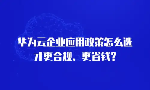 华为云企业应用政策怎么选才更合规、更省钱？