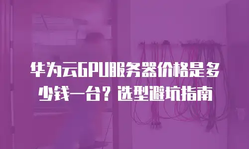 华为云GPU服务器价格是多少钱一台？选型避坑指南