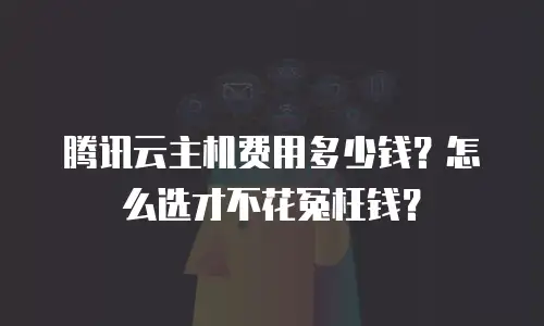 腾讯云主机费用多少钱？怎么选才不花冤枉钱？