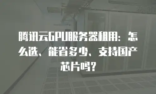 腾讯云GPU服务器租用：怎么选、能省多少、支持国产芯片吗？