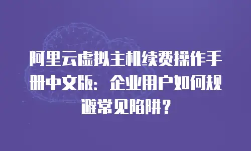 阿里云虚拟主机续费操作手册中文版：企业用户如何规避常见陷阱？