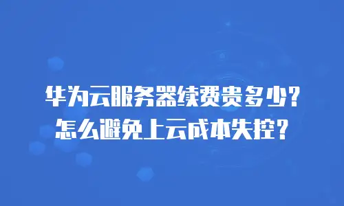 华为云服务器续费贵多少？怎么避免上云成本失控？