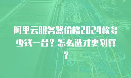阿里云服务器价格2024款多少钱一台？怎么选才更划算？