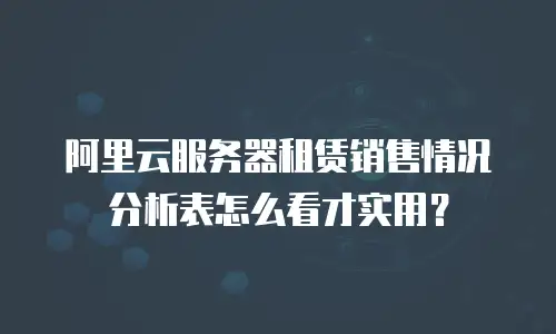 阿里云服务器租赁销售情况分析表怎么看才实用？