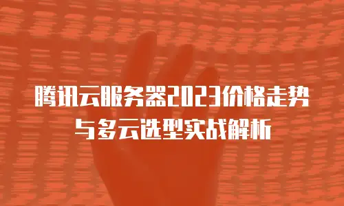 腾讯云服务器2023价格走势与多云选型实战解析
