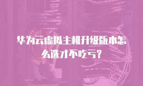 华为云虚拟主机升级版本怎么选才不吃亏？
