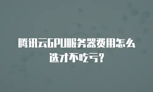 腾讯云GPU服务器费用怎么选才不吃亏？
