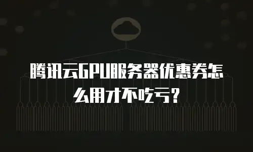 腾讯云GPU服务器优惠券怎么用才不吃亏？