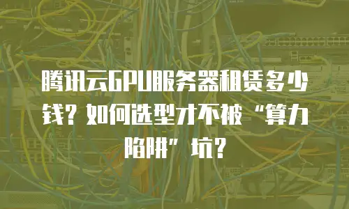 腾讯云GPU服务器租赁多少钱？如何选型才不被“算力陷阱”坑？