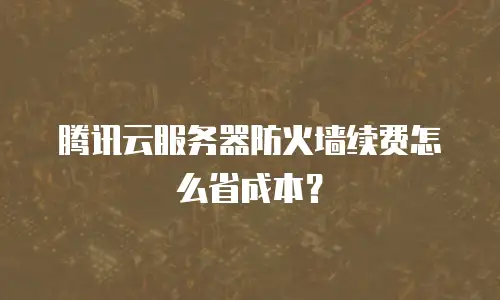 腾讯云服务器防火墙续费怎么省成本？