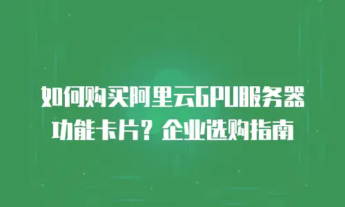 如何购买阿里云GPU服务器功能卡片？企业选购指南
