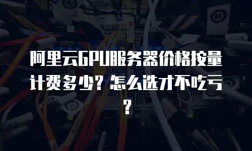 阿里云GPU服务器价格按量计费多少？怎么选才不吃亏？