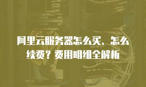 阿里云服务器怎么买、怎么续费？费用明细全解析