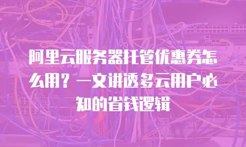 阿里云服务器托管优惠券怎么用？一文讲透多云用户必知的省钱逻辑