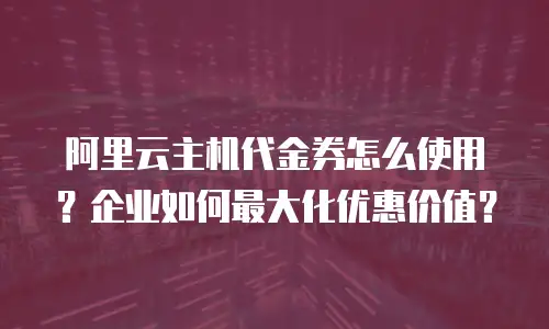 阿里云主机代金券怎么使用？企业如何最大化优惠价值？