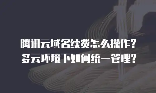 腾讯云域名续费怎么操作？多云环境下如何统一管理？