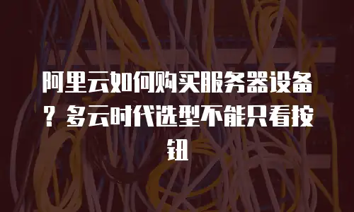 阿里云如何购买服务器设备？多云时代选型不能只看按钮