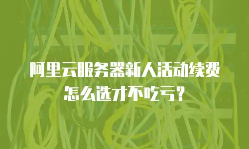 阿里云服务器新人活动续费怎么选才不吃亏？