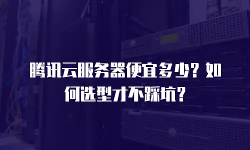 腾讯云服务器便宜多少？如何选型才不踩坑？