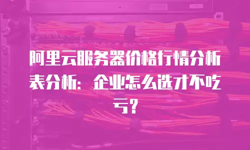 阿里云服务器价格行情分析表分析：企业怎么选才不吃亏？