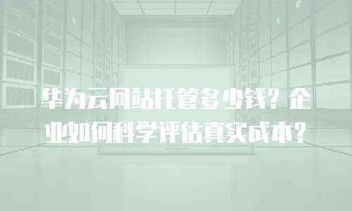 华为云网站托管多少钱？企业如何科学评估真实成本？