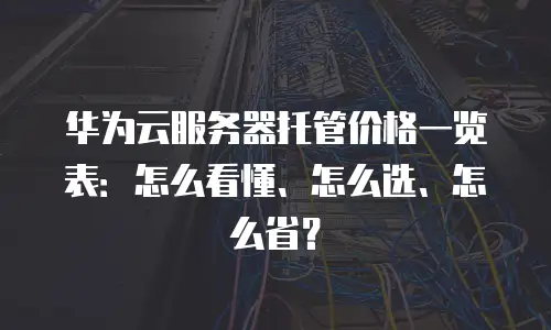华为云服务器托管价格一览表：怎么看懂、怎么选、怎么省？