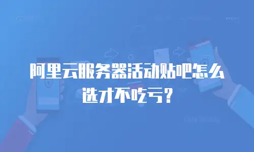 阿里云服务器活动贴吧怎么选才不吃亏？