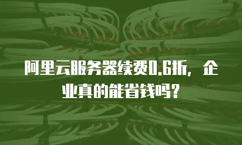 阿里云服务器续费0.6折，企业真的能省钱吗？
