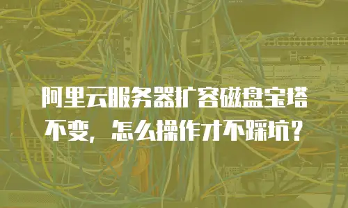 阿里云服务器扩容磁盘宝塔不变，怎么操作才不踩坑？