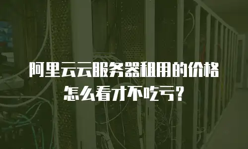 阿里云云服务器租用的价格怎么看才不吃亏？