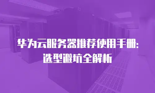 华为云服务器推荐使用手册：选型避坑全解析