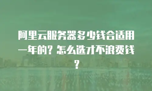 阿里云服务器多少钱合适用一年的？怎么选才不浪费钱？