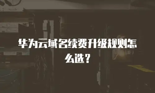 华为云域名续费升级规则怎么选？