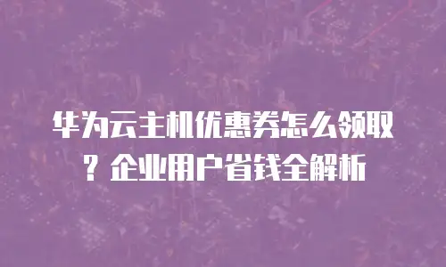 华为云主机优惠券怎么领取？企业用户省钱全解析