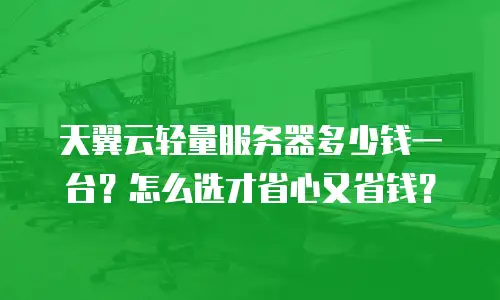天翼云轻量服务器多少钱一台？怎么选才省心又省钱？