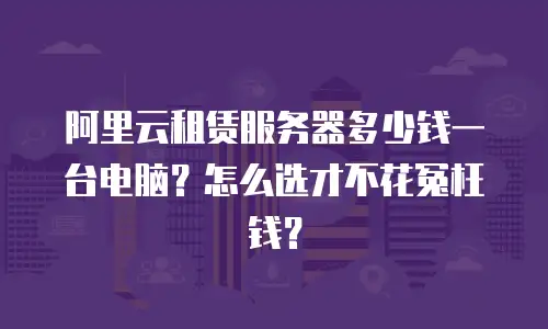 阿里云租赁服务器多少钱一台电脑？怎么选才不花冤枉钱？