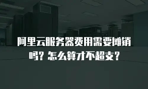 阿里云服务器费用需要摊销吗？怎么算才不超支？