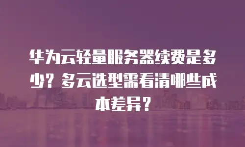 华为云轻量服务器续费是多少？多云选型需看清哪些成本差异？