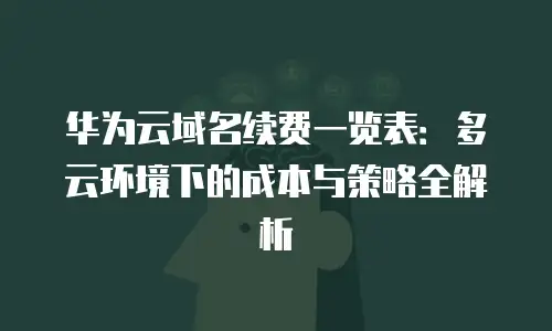 华为云域名续费一览表：多云环境下的成本与策略全解析