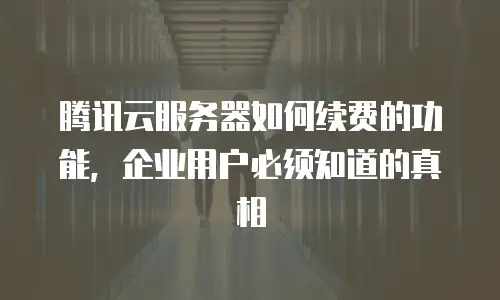 腾讯云服务器如何续费的功能，企业用户必须知道的真相