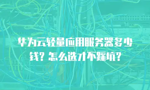 华为云轻量应用服务器多少钱？怎么选才不踩坑？