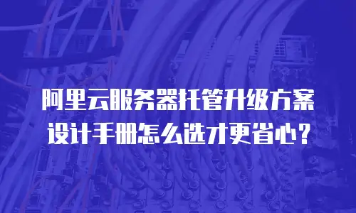阿里云服务器托管升级方案设计手册怎么选才更省心？