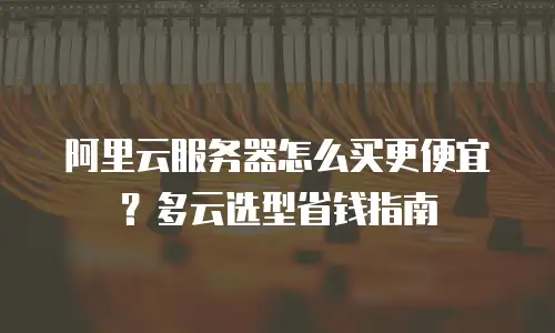 阿里云服务器怎么买更便宜？多云选型省钱指南