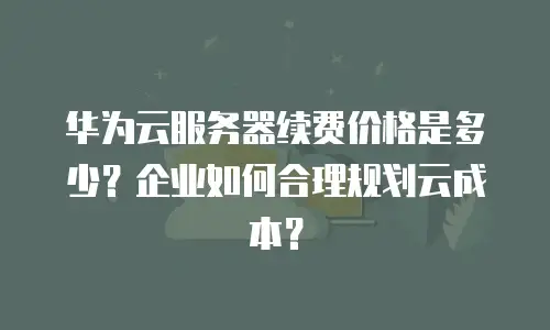 华为云服务器续费价格是多少？企业如何合理规划云成本？